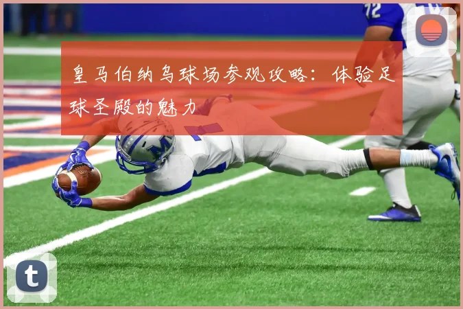皇马伯纳乌球场参观攻略：体验足球圣殿的魅力