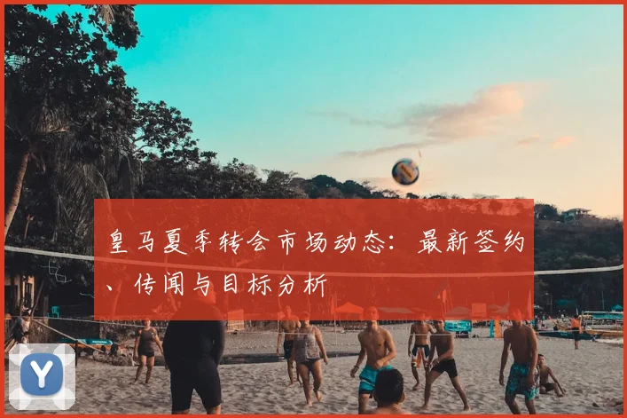 皇马夏季转会市场动态：最新签约、传闻与目标分析